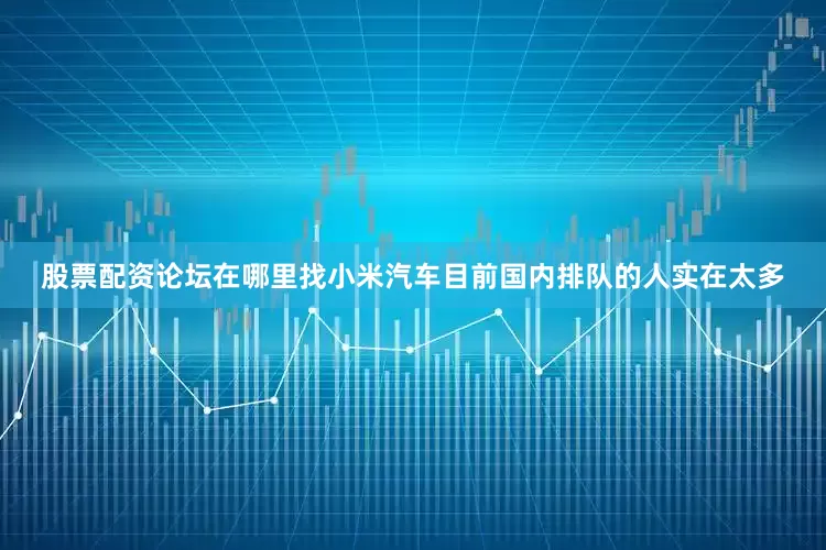 股票配资论坛在哪里找小米汽车目前国内排队的人实在太多