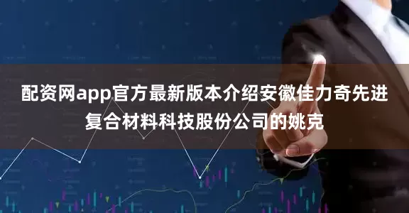 配资网app官方最新版本介绍安徽佳力奇先进复合材料科技股份公司的姚克