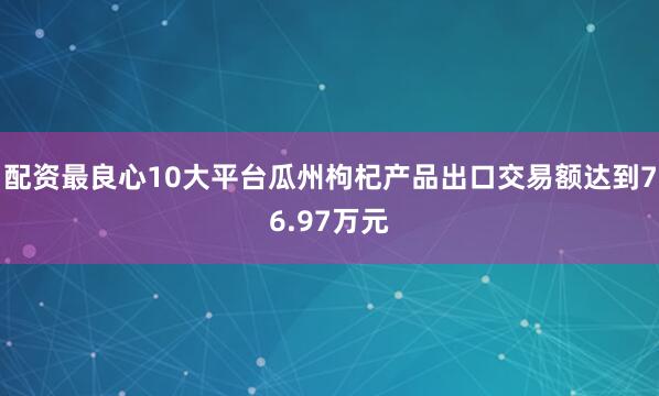 配资最良心10大平台瓜州枸杞产品出口交易额达到76.97万元
