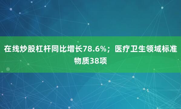 在线炒股杠杆同比增长78.6%；医疗卫生领域标准物质38项