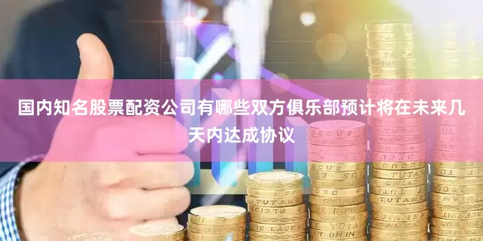 国内知名股票配资公司有哪些双方俱乐部预计将在未来几天内达成协议