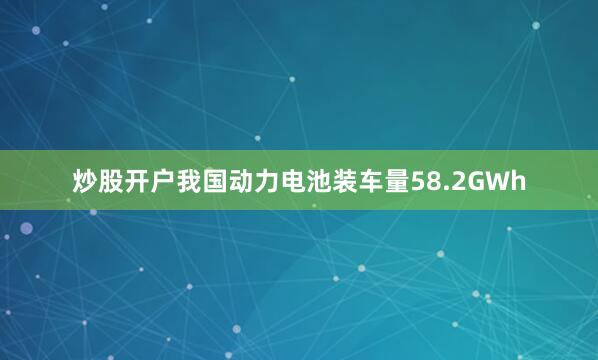 炒股开户我国动力电池装车量58.2GWh